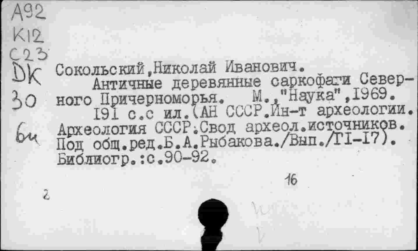 ﻿А92.
KlZ
С 0.5 W io
Сокольский,Николай Иванович.
Античные деревянные саркофаги Северного Причерноморья. М.."Наука”,1969.
191 с.с илЛАН СССР.Ин-т археологии. Археология СССР;Свод археол.источников. Под общ.ред.Б.А.Рыбакова./Вып./Г1-17). Библиогр.:с.90-92.
І6